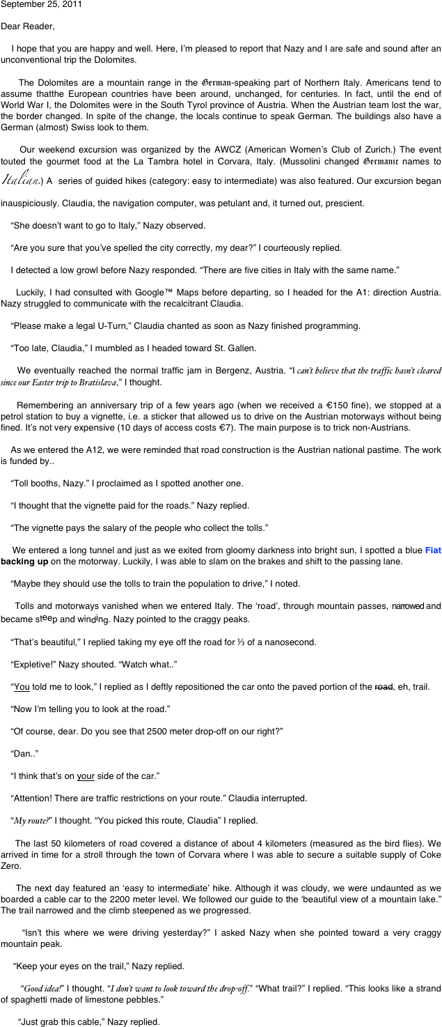 September 25, 2011

Dear Reader,

    I hope that you are happy and well. Here, I’m pleased to report that Nazy and I are safe and sound after an unconventional trip the Dolomites. 

    The Dolomites are a mountain range in the German-speaking part of Northern Italy. Americans tend to assume thatthe European countries have been around, unchanged, for centuries. In fact, until the end of World War I, the Dolomites were in the South Tyrol province of Austria. When the Austrian team lost the war, the border changed. In spite of the change, the locals continue to speak German. The buildings also have a German (almost) Swiss look to them. 

    Our weekend excursion was organized by the AWCZ (American Women’s Club of Zurich.) The event touted the gourmet food at the La Tambra hotel in Corvara, Italy. (Mussolini changed Germanic names to Italian.) A  series of guided hikes (category: easy to intermediate) was also featured. Our excursion began inauspiciously. Claudia, the navigation computer, was petulant and, it turned out, prescient. 

    “She doesn’t want to go to Italy,” Nazy observed.

    “Are you sure that you’ve spelled the city correctly, my dear?” I courteously replied.

    I detected a low growl before Nazy responded. “There are five cities in Italy with the same name.”

    Luckily, I had consulted with Google™ Maps before departing, so I headed for the A1: direction Austria. Nazy struggled to communicate with the recalcitrant Claudia.

    “Please make a legal U-Turn,” Claudia chanted as soon as Nazy finished programming.

    “Too late, Claudia,” I mumbled as I headed toward St. Gallen.

    We eventually reached the normal traffic jam in Bergenz, Austria. “I can’t believe that the traffic hasn’t cleared since our Easter trip to Bratislava,” I thought.

    Remembering an anniversary trip of a few years ago (when we received a €150 fine), we stopped at a petrol station to buy a vignette, i.e. a sticker that allowed us to drive on the Austrian motorways without being fined. It’s not very expensive (10 days of access costs €7). The main purpose is to trick non-Austrians. 

    As we entered the A12, we were reminded that road construction is the Austrian national pastime. The work is funded by..

    “Toll booths, Nazy.” I proclaimed as I spotted another one.

    “I thought that the vignette paid for the roads.” Nazy replied.

    “The vignette pays the salary of the people who collect the tolls.”

    We entered a long tunnel and just as we exited from gloomy darkness into bright sun, I spotted a blue Fiat backing up on the motorway. Luckily, I was able to slam on the brakes and shift to the passing lane.

    “Maybe they should use the tolls to train the population to drive,” I noted.

    Tolls and motorways vanished when we entered Italy. The ‘road’, through mountain passes, narrowed and became steep and winding. Nazy pointed to the craggy peaks.

    “That’s beautiful,” I replied taking my eye off the road for ⅓ of a nanosecond.

    “Expletive!” Nazy shouted. “Watch what..”

    “You told me to look,” I replied as I deftly repositioned the car onto the paved portion of the road, eh, trail.

    “Now I’m telling you to look at the road.”

    “Of course, dear. Do you see that 2500 meter drop-off on our right?”
    
    “Dan..”

    “I think that’s on your side of the car.”

    “Attention! There are traffic restrictions on your route.” Claudia interrupted.

    “My route?” I thought. “You picked this route, Claudia” I replied. 

    The last 50 kilometers of road covered a distance of about 4 kilometers (measured as the bird flies). We arrived in time for a stroll through the town of Corvara where I was able to secure a suitable supply of Coke Zero. 
    
    The next day featured an ‘easy to intermediate’ hike. Although it was cloudy, we were undaunted as we boarded a cable car to the 2200 meter level. We followed our guide to the ‘beautiful view of a mountain lake.” The trail narrowed and the climb steepened as we progressed.

    “Isn’t this where we were driving yesterday?” I asked Nazy when she pointed toward a very craggy mountain peak. 

     “Keep your eyes on the trail,” Nazy replied.

       “Good idea!” I thought. “I don’t want to look toward the drop-off.” “What trail?” I replied. “This looks like a strand of spaghetti made of limestone pebbles.”

       “Just grab this cable,” Nazy replied.

